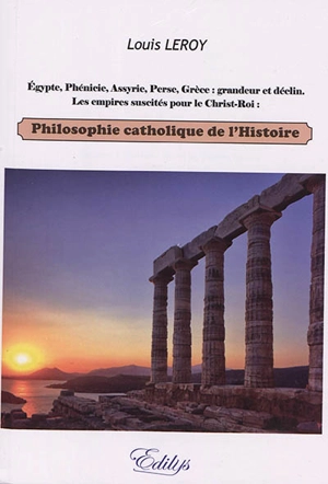 Philosophie catholique de l'histoire : Egypte, Phénicie, Assyrie, Perse, Grèce : grandeur et déclin, les empires suscités pour le Christ-Roi - Louis Leroy