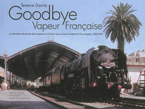 Goodbye vapeur française : la dernière décennie de la vapeur en France vue à travers l'objectif d'un Anglais, 1962-1971. The last decade of steam in France seen through an Englishman's lens : 1962-1971 - Terence Dorrity