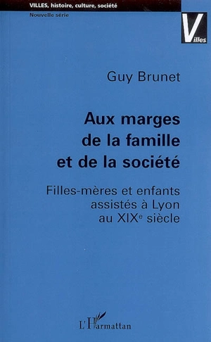 Aux marges de la famille et de la société : filles-mères et enfants assistés à Lyon au XIXe siècle - Guy Brunet