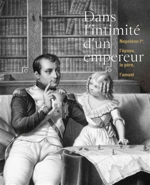 Dans l'intimité d'un empereur : Napoléon Ier, l'époux, le père, l'amant