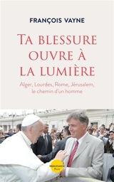 Ta blessure ouvre à la lumière : Alger, Lourdes, Rome, Jérusalem, le chemin d'un homme - François Vayne