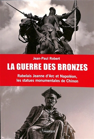 La guerre des bronzes : Rabelais, Jeanne d'Arc et Napoléon : les statues monumentales de Chinon - Jean-Paul Robert