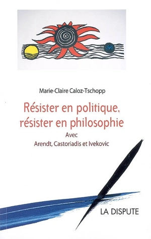 Résister en politique, résister en philosophie : avec Arendt, Castoriadis et Ivekovic - Marie-Claire Caloz-Tschopp