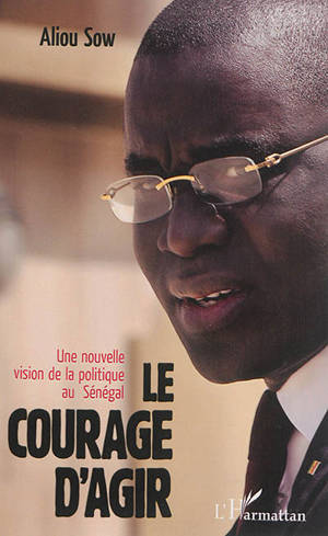 Le courage d'agir : une nouvelle vision de la politique au Sénégal - Aliou Sow