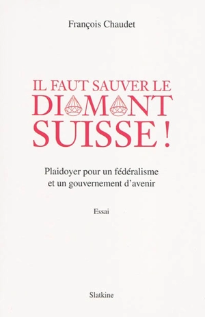 Il faut sauver le diamant suisse ! : plaidoyer pour un fédéralisme et un gouvernement d'avenir : essai - François Chaudet