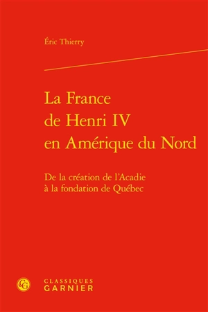 La France de Henri IV en Amérique du Nord : de la création de l'Acadie à la fondation de Québec - Eric Thierry