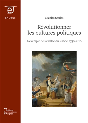 Révolutionner les cultures politiques : l'exemple de la vallée du Rhône, 1750-1820 - Nicolas Soulas