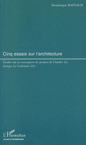 Cinq essais sur l'architecture : études sur la conception de projets de l'Atelier Zô, Scarpa, Le Corbusier, Pei - Dominique Raynaud