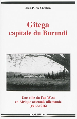 Gitega, capitale du Burundi : une ville du Far West en Afrique orientale allemande (1912-1916) - Jean-Pierre Chrétien