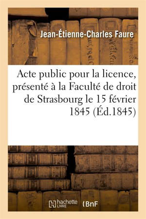 Acte public pour la licence : présenté à la Faculté de droit de Strasbourg et soutenu publiquement : le samedi 15 février 1845 - Michel Faure