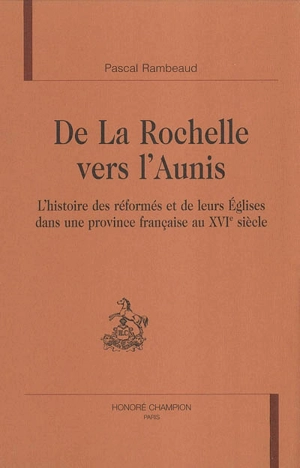 De La Rochelle vers l'Aunis : l'histoire des réformés et de leurs églises dans une province française au XVIe siècle - Pascal Rambeaud