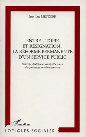 Entre utopie et résignation : la réforme permanente d'un service public : concept d'utopie et compréhension des pratiques modernisatrices - Jean-Luc Metzger