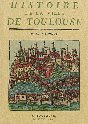 Histoire de la ville de Toulouse : avec une notice des hommes illustres, une suite chronologique et historique des évêques et archevêques de cette ville, et une table générale des capitouls, depuis la réunion du Comté de Toulouse à la Couronne, jusqu - Jean Raynal