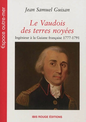 Le Vaudois des terres noyées : ingénieur à la Guiane française, 1777-1791 - Jean Samuel Guisan