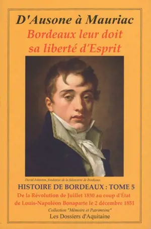 Histoire de Bordeaux : d'Ausone à Mauriac : Bordeaux leur doit sa liberté d'esprit. Vol. 5. De la révolution de juillet 1830 au coup d'Etat de Louis-Napoléon Bonaparte le 2 décembre 1851 : par les personnages qui se sont engagés pour que vivent libre