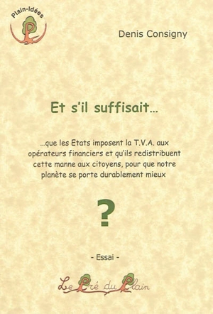 Et s'il suffisait... : que les Etats imposent la TVA aux opérateurs financiers et qu'ils redistribuent cette manne aux citoyens, pour que notre planète se porte durablement mieux ? - Denis Consigny