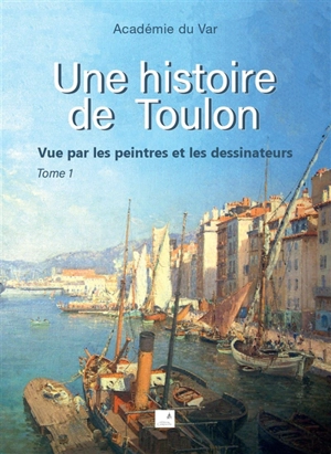 Une histoire de Toulon : vue par les peintres et les dessinateurs. Vol. 1 - Académie du Var