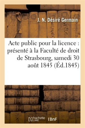 Acte public pour la licence : présenté à la Faculté de droit de Strasbourg, et soutenu : le samedi 30 août 1845 - Germain Desplanches