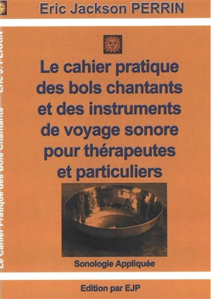 Le cahier pratique des bols chantants et des outils de voyage sonore pour thérapeutes et particuliers : massages sonores et voyages sonores : sonologie appliquée et éveil musical - Eric-Jackson Perrin