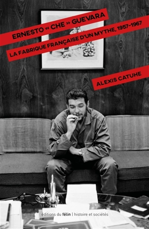 Ernesto Che Guevara : la fabrique française d'un mythe, 1957-1967 - Alexis Catuhe