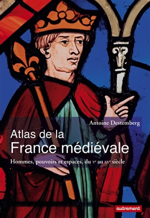 Atlas de la France médiévale : hommes, pouvoirs et espaces, du Ve au XVe siècle - Antoine Destemberg