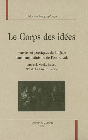 Le corps des idées : pensées et poétiques du langage dans l'augustinisme de Port-Royal : Arnauld, Nicole, Pascal, Mme de La Fayette, Racine - Delphine Reguig-Naya