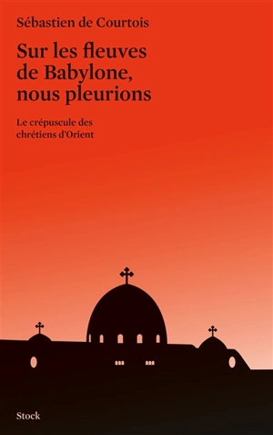 Sur les fleuves de Babylone, nous pleurions : le crépuscule des chrétiens d'Orient - Sébastien de Courtois