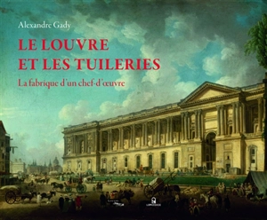 Le Louvre et les Tuileries : la fabrique d'un chef-d'oeuvre - Alexandre Gady