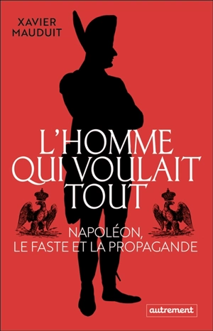 L'homme qui voulait tout : Napoléon, le faste et la propagande - Xavier Mauduit