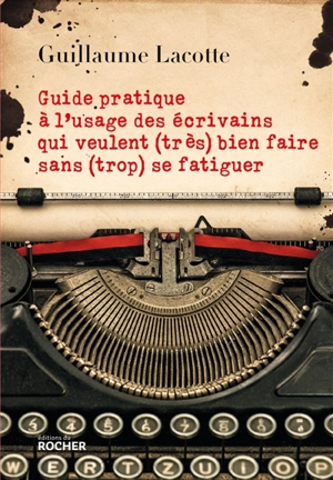 Guide pratique à l'usage des écrivains qui veulent (très) bien faire sans (trop) se fatiguer - Guillaume Lacotte