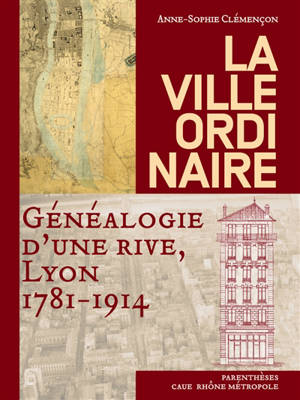 La ville ordinaire : généalogie d'une rive, Lyon, 1781-1914 - Anne-Sophie Clémençon