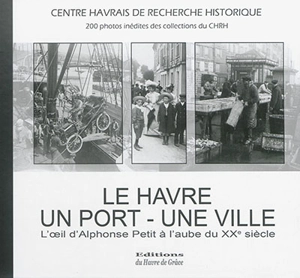 Le Havre, un port, une ville : l'oeil d'Alphonse Petit à l'aube du XXe siècle : 200 photographies inédites - Centre havrais de recherche historique-Amis du Havre et de sa région