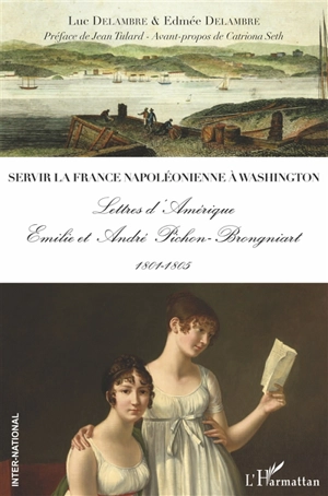 Servir la France napoléonienne à Washington : lettres d'Amérique : Emilie et André Pichon-Brongniart, 1801-1805 - Luc Delambre