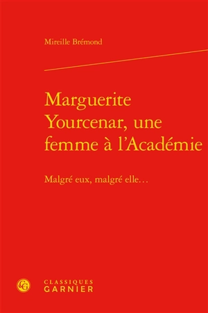 Marguerite Yourcenar, une femme à l'Académie : malgré eux, malgré elle... - Mireille Brémond