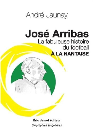 José Arribas : la fabuleuse histoire du football à la nantaise : pour réinventer le foot d'aujourd'hui - André Jaunay