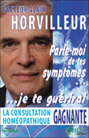 Parle-moi de tes symptômes, je te guérirai : la consultation homéopathique gagnante - Alain Horvilleur