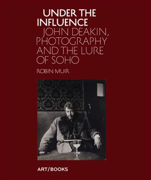 Under the Influence John Deakin, Photography and the Lure of Soho - Robin Muir