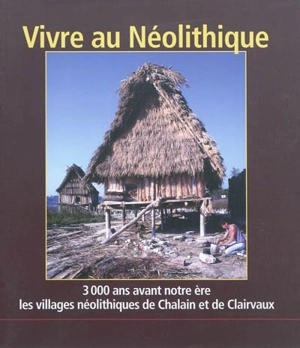 Vivre au néolithique : 3.000 ans avant notre ère, les villages néolithiques de Chalain et de Clairvaux - Anne-Marie Pétrequin