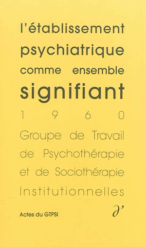 Actes du GTPSI. Vol. 1. L'établissement psychiatrique comme ensemble signifiant : actes du GTPSI, Saint-Alban, 4 et 5 juin 1960 - Groupe de travail de psychothérapie et de sociothérapie institutionnelles. Rencontres (1960 ; Saint-Alban, Lozère)