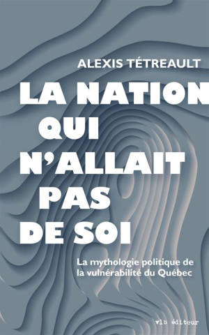 La nation qui n'allait pas de soi : La mythologie politique de la vulnérabilité du Québec - Tétreault, Alexis