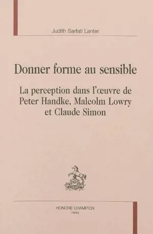 Donner forme au sensible : la perception dans l'oeuvre de Peter Handke, Malcolm Lowry et Claude Simon - Judith Sarfati Lanter