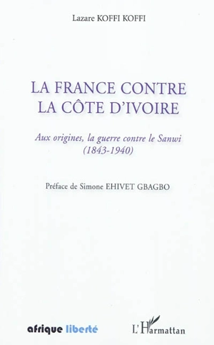 La France contre la Côte d'Ivoire : aux origines, la guerre contre le Sanwi (1843-1940) - Lazare Koffi Koffi