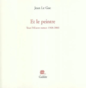 Et le peintre : tout l'oeuvre roman 1968-2003 - Jean Le Gac