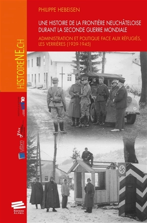 Une histoire de la frontière neuchâteloise durant la Seconde Guerre mondiale : administration et politique face aux réfugiés, Les Verrières, 1939-1945 - Philippe Hebeisen