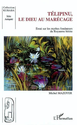 Télipinu, le dieu au marécage : essai sur les mythes fondateurs du royaume hittite - Michel Mazoyer