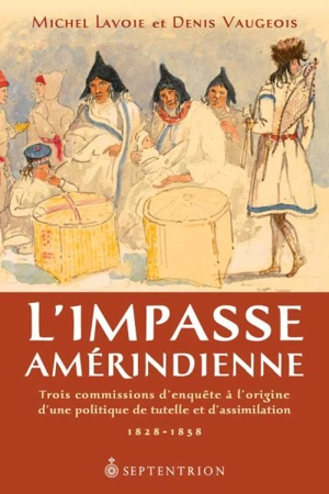 L'impasse amérindienne : trois commissions d'enquête à l'origine d'une politique de tutelle et d'assimilation, 1828-1858 - Michel Lavoie