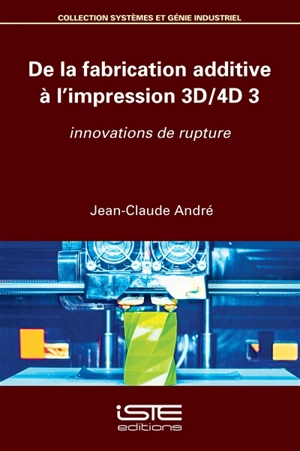 De la fabrication additive à l'impression 3D-4D. Vol. 3. Innovations de rupture - Jean-Claude André