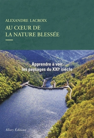 Au coeur de la nature blessée : apprendre à voir les paysages du XXIe siècle : essai - Alexandre Lacroix