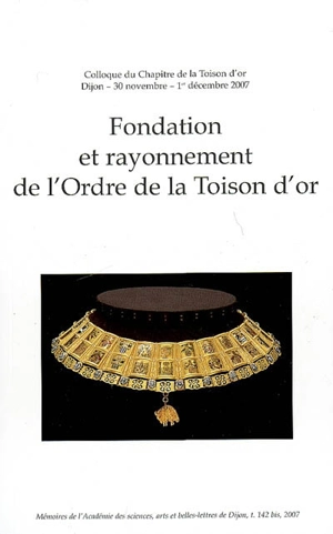 Fondation et rayonnement de l'Ordre de la Toison d'or : colloque organisé à l'occasion du Chapitre de la Toison d'or, Dijon, 30 nov.-1er déc. 2007 - Académie des sciences, arts et belles-lettres (Dijon)