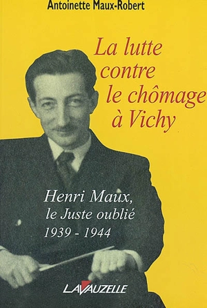 La lutte contre le chômage à Vichy : Henri Maux, le Juste Oublié, 1939-1944 - Antoinette Maux-Robert
